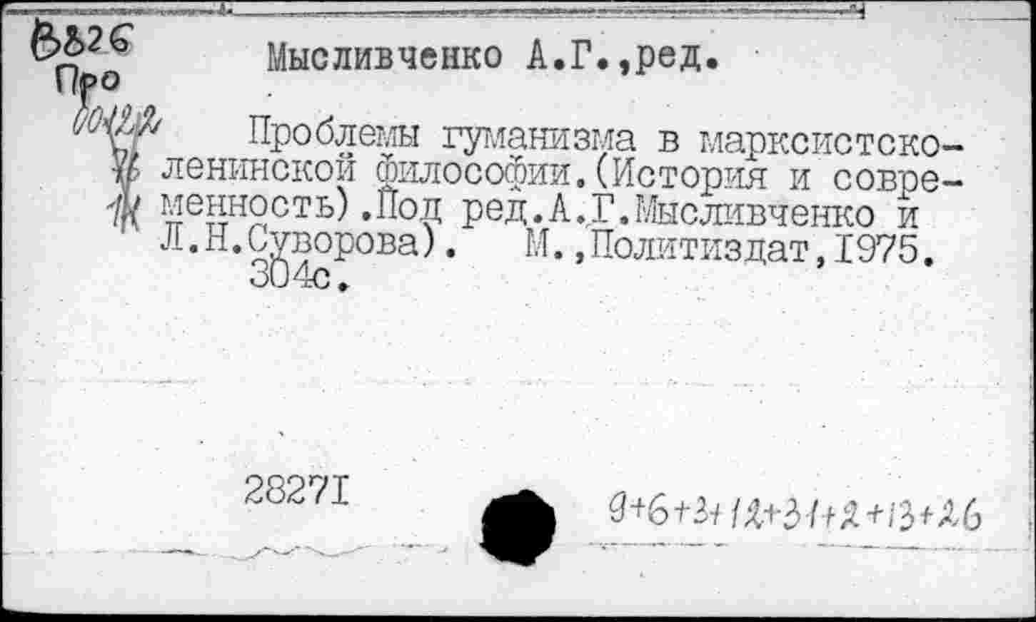 ﻿Мысливченко А.Г.,ред.
Про
(/0^/ Проблемы гуманизма в марксистского ленинской Философии. (История и совре-'/}( ценность) .Пол ред.А.ГЛЛысливченко и
--•".Суворова). М. »Политиздат, 1975.
28271
